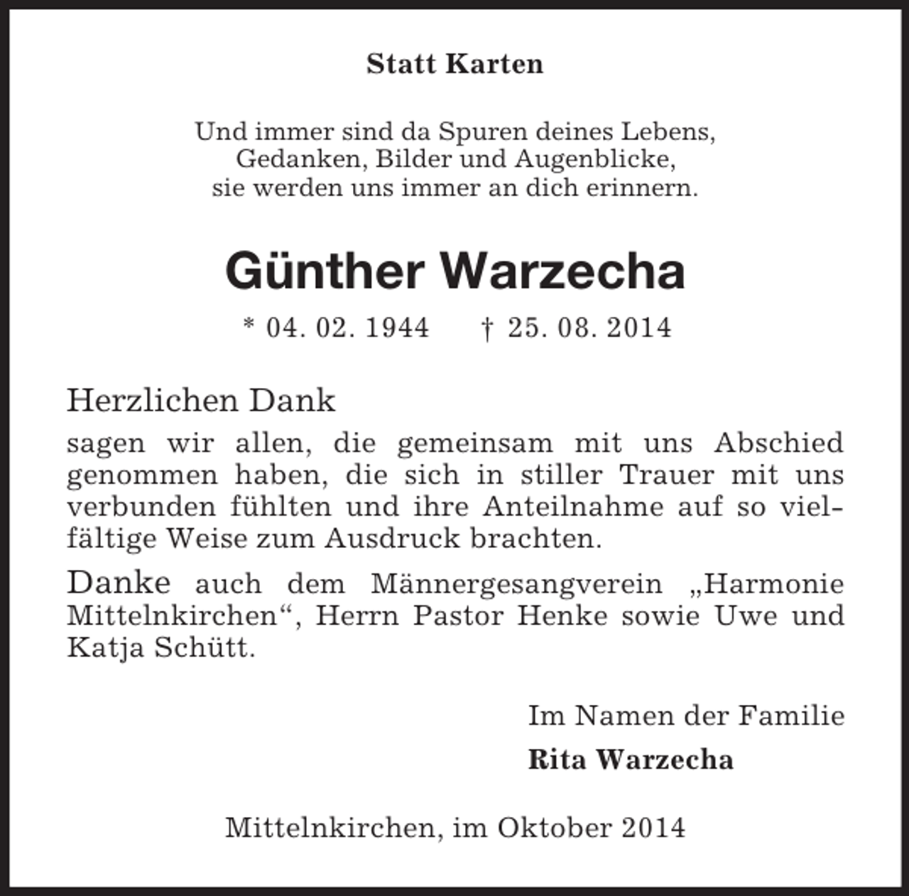 <p>Statt Karten<br />Und immer sind da Spuren deines Lebens,<br />Gedanken, Bilder und Augenblicke,<br />sie werden uns immer an dich erinnern.<br />Günther Warzecha<br />* 04. 02. 1944 † 25. 08. 2014<br />Herzlichen Dank<br />sagen wir allen, die gemeinsam mit uns Abschied<br />genommen haben, die sich in stiller Trauer mit uns verbunden fühlten und ihre Anteilnahme auf so vielfältige Weise zum Ausdruck brachten.<br />Danke auch dem Männergesangverein „Harmonie<br />Mittelnkirchen“, Herrn Pastor Henke sowie Uwe und Katja Schütt.<br />Im Namen der Familie<br />Rita Warzecha<br />Mittelnkirchen, im Oktober 2014</p>