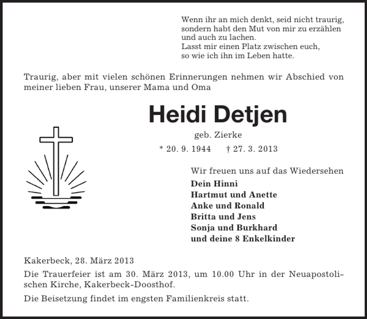 <p>Wenn ihr an mich denkt, seid nicht traurig,<br />sondern habt den Mut von mir zu erzählen<br />und auch zu lachen.<br />Lasst mir einen Platz zwischen euch,<br />so wie ich ihn im Leben hatte.</p><p>Traurig, aber mit vielen schönen Erinnerungen nehmen wir Abschied von<br />meiner lieben Frau, unserer Mama und Oma</p><p>Heidi Detjen<br />geb. Zierke<br />* 20. 9. 1944</p><p>† 27. 3. 2013</p><p>Wir freuen uns auf das Wiedersehen<br />Dein Hinni<br />Hartmut und Anette<br />Anke und Ronald<br />Britta und Jens<br />Sonja und Burkhard<br />und deine 8 Enkelkinder<br />Kakerbeck, 28. März 2013<br />Die Trauerfeier ist am 30. März 2013, um 10.00 Uhr in der Neuapostolischen Kirche, Kakerbeck-Doosthof.<br />Die Beisetzung findet im engsten Familienkreis statt.</p>