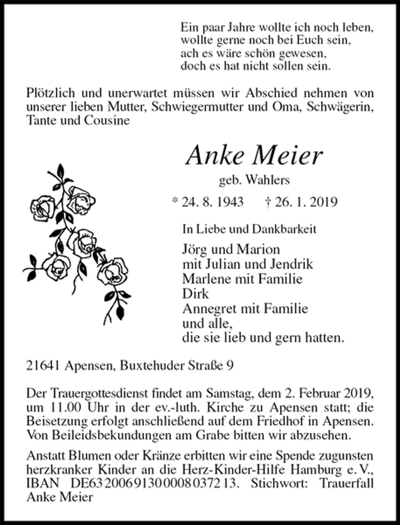 <p>Ein paar Jahre wollte ich noch leben,<br />wollte gerne noch bei Euch sein,<br />ach es wäre schön gewesen,<br />doch es hat nicht sollen sein.<br />Plötzlich und unerwartet müssen wir Abschied nehmen von unserer lieben Mutter, Schwiegermutter und Oma, Schwägerin,<br />Tante und Cousine<br />Anke Meier<br />geb. Wahlers<br />* 24. 8. 1943 † 26. 1. 2019<br />In Liebe und Dankbarkeit<br />Jörg und Marion<br />mit Julian und Jendrik<br />Marlene mit Familie<br />Dirk<br />Annegret mit Familie<br />und alle,<br />die sie lieb und gern hatten.<br />21641 Apensen, Buxtehuder Straße 9</p>
<p>Der Trauergottesdienst findet am Samstag, dem 2. Februar 2019,<br />um 11.00 Uhr in der ev.-luth. Kirche zu Apensen statt; die Beisetzung erfolgt anschließend auf dem Friedhof in Apensen. Von Beileidsbekundungen am Grabe bitten wir abzusehen.<br />Anstatt Blumen oder Kränze erbitten wir eine Spende zugunsten<br />herzkranker Kinder an die Herz-Kinder-Hilfe Hamburg e. V., IBAN DE63 2006 9130 0008 0372 13. Stichwort: Trauerfall Anke Meier</p>