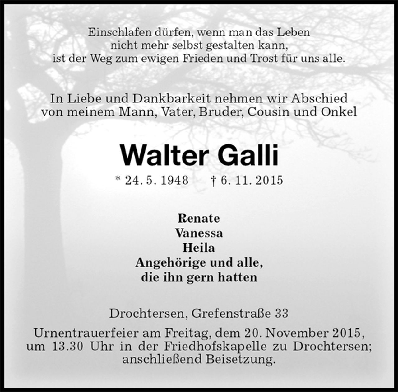 <p>Einschlafen dürfen, wenn man das Leben<br />nicht mehr selbst gestalten kann,<br />ist der Weg zum ewigen Frieden und Trost für uns alle.<br />In Liebe und Dankbarkeit nehmen wir Abschied<br />von meinem Mann, Vater, Bruder, Cousin und Onkel<br />Walter Galli<br />* 24. 5. 1948 † 6. 11. 2015<br />Renate<br />Vanessa<br />Heila<br />Angehörige und alle,<br />die ihn gern hatten<br />Drochtersen, Grefenstraße 33<br />Urnentrauerfeier am Freitag, dem 20. November 2015,<br />um 13.30 Uhr in der Friedhofskapelle zu Drochtersen; anschließend Beisetzung.</p>