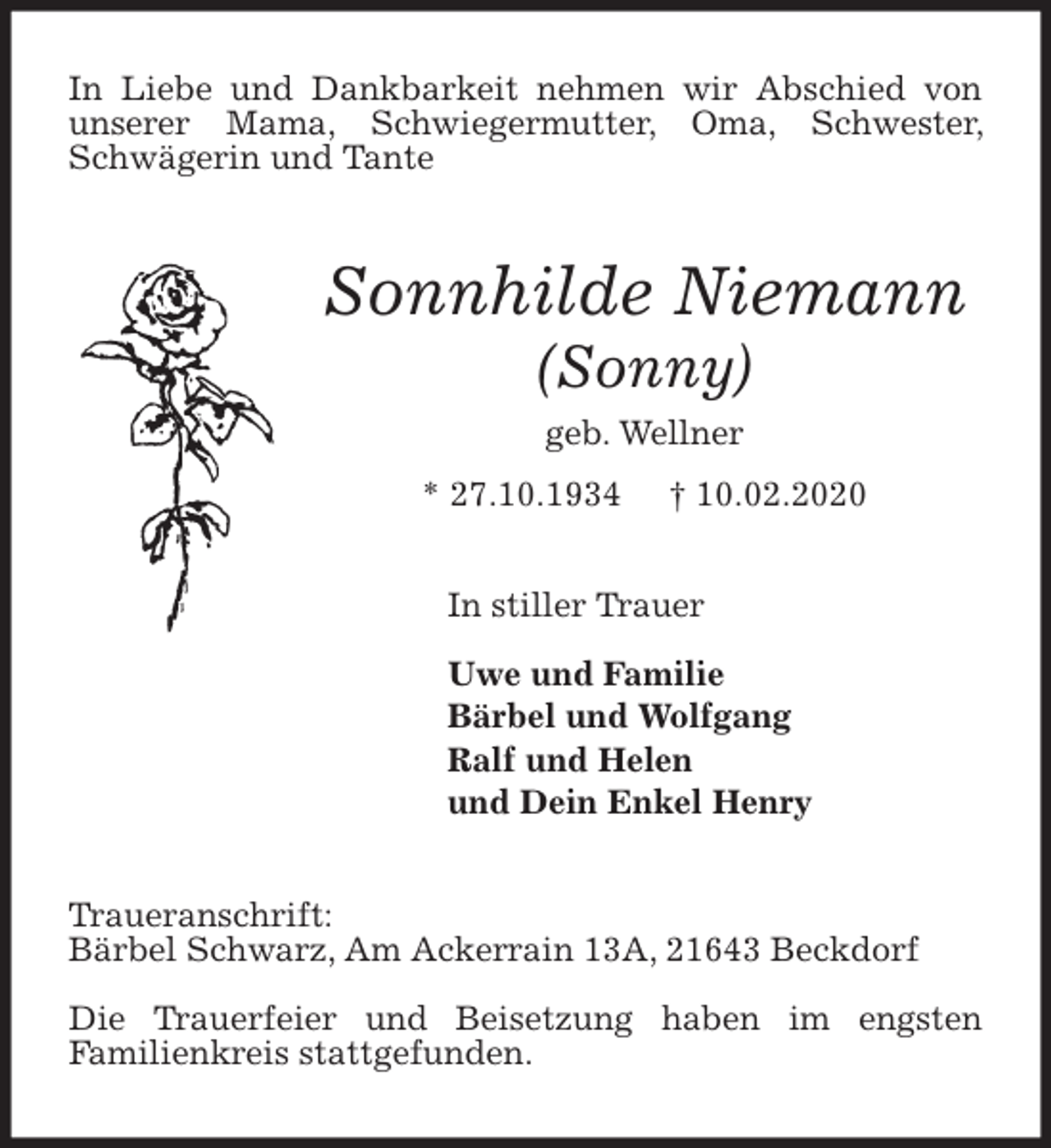 <p>In Liebe und Dankbarkeit nehmen wir Abschied von unserer Mama, Schwiegermutter, Oma, Schwester, Schwägerin und Tante<br />Sonnhilde Niemann<br />(Sonny)<br />geb. Wellner<br />* 27.10.1934 † 10.02.2020<br />In stiller Trauer</p>
<p>Uwe und Familie<br />Bärbel und Wolfgang<br />Ralf und Helen<br />und Dein Enkel Henry<br />Traueranschrift:<br />Bärbel Schwarz, Am Ackerrain 13A, 21643 Beckdorf</p>
<p>Die Trauerfeier und Beisetzung haben im engsten<br />Familienkreis stattgefunden.</p>
