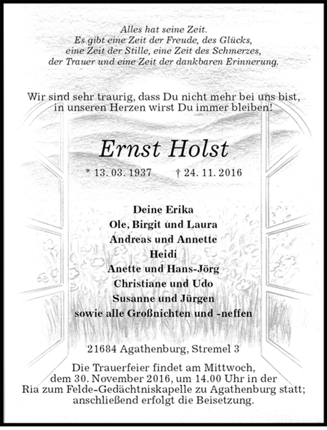 <p>Alles hat seine Zeit.<br />Es gibt eine Zeit der Freude, des Glücks,<br />eine Zeit der Stille, eine Zeit des Schmerzes,<br />der Trauer und eine Zeit der dankbaren Erinnerung.<br />Wir sind sehr traurig, dass Du nicht mehr bei uns bist,<br />in unseren Herzen wirst Du immer bleiben!<br />Ernst Holst<br />* 13. 03. 1937 † 24. 11. 2016<br />Deine Erika<br />Ole, Birgit und Laura<br />Andreas und Annette<br />Heidi<br />Anette und Hans-Jörg<br />Christiane und Udo<br />Susanne und Jürgen<br />sowie alle Großnichten und -neffen<br />21684 Agathenburg, Stremel 3<br />Die Trauerfeier findet am Mittwoch,<br />dem 30. November 2016, um 14.00 Uhr in der<br />Ria zum Felde-Gedächtniskapelle zu Agathenburg statt;<br />anschließend erfolgt die Beisetzung.</p>