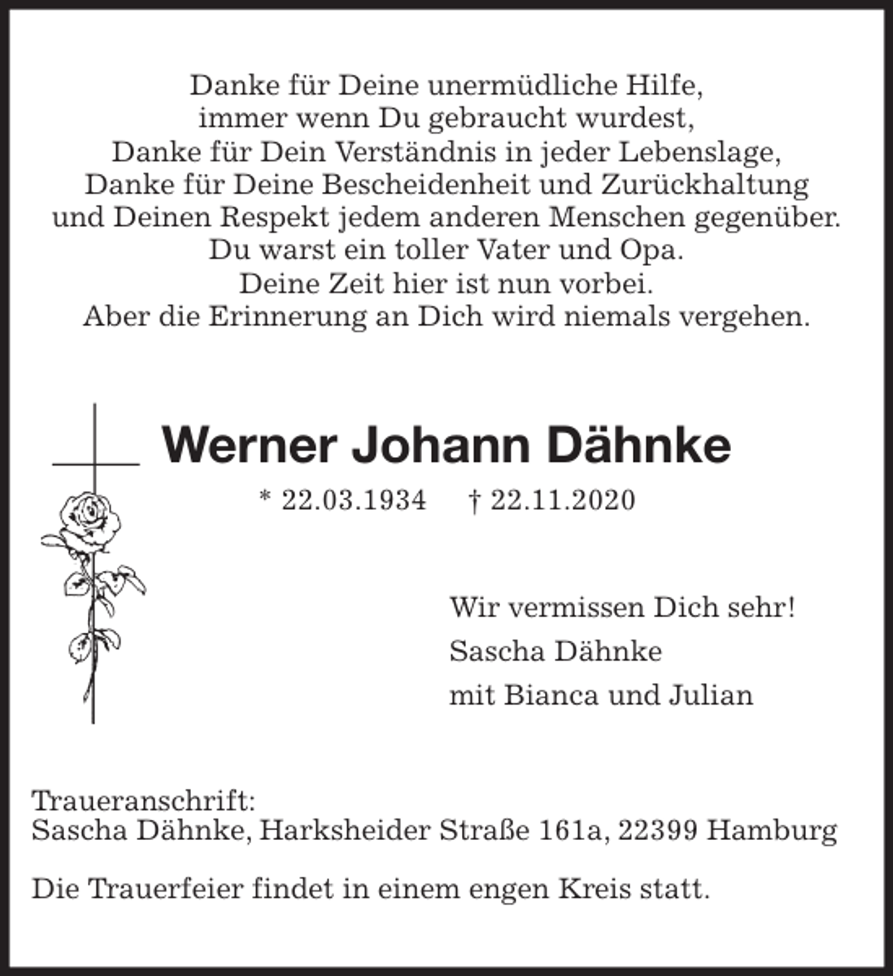 <p>Danke für Deine unermüdliche Hilfe,<br />immer wenn Du gebraucht wurdest,<br />Danke für Dein Verständnis in jeder Lebenslage,<br />Danke für Deine Bescheidenheit und Zurückhaltung<br />und Deinen Respekt jedem anderen Menschen gegenüber.<br />Du warst ein toller Vater und Opa.<br />Deine Zeit hier ist nun vorbei.<br />Aber die Erinnerung an Dich wird niemals vergehen.<br />Werner Johann Dähnke<br />* 22.03.1934 † 22.11.2020<br />Wir vermissen Dich sehr!<br />Sascha Dähnke<br />mit Bianca und Julian<br />Traueranschrift:<br />Sascha Dähnke, Harksheider Straße 161a, 22399 Hamburg</p>
<p>Die Trauerfeier findet in einem engen Kreis statt.</p>