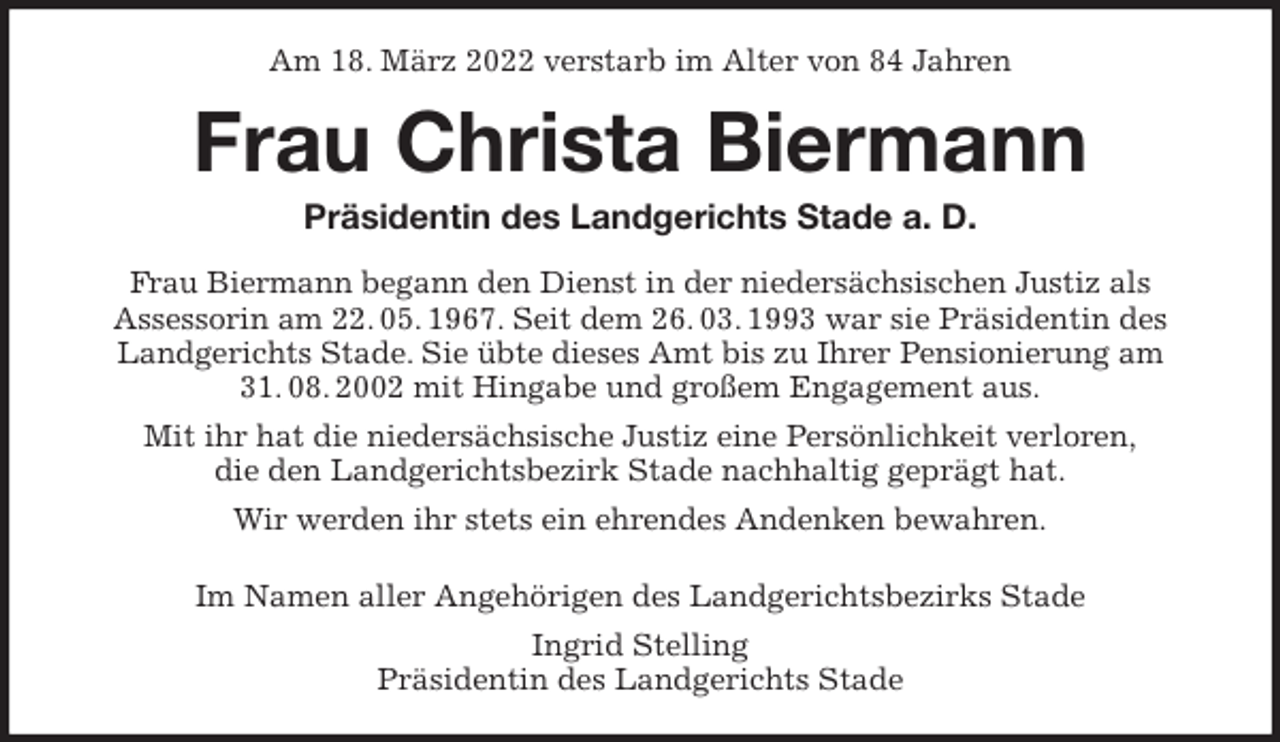 <p>Am 18. März 2022 verstarb im Alter von 84 Jahren<br />Frau Christa Biermann<br />Präsidentin des Landgerichts Stade a. D.<br />Frau Biermann begann den Dienst in der niedersächsischen Justiz als<br />Assessorin am 22. 05. 1967. Seit dem 26. 03. 1993 war sie Präsidentin des<br />Landgerichts Stade. Sie übte dieses Amt bis zu Ihrer Pensionierung am 31. 08. 2002 mit Hingabe und großem Engagement aus.<br />Mit ihr hat die niedersächsische Justiz eine Persönlichkeit verloren,<br />die den Landgerichtsbezirk Stade nachhaltig geprägt hat.<br />Wir werden ihr stets ein ehrendes Andenken bewahren.<br />Im Namen aller Angehörigen des Landgerichtsbezirks Stade<br />Ingrid Stelling<br />Präsidentin des Landgerichts Stade</p>