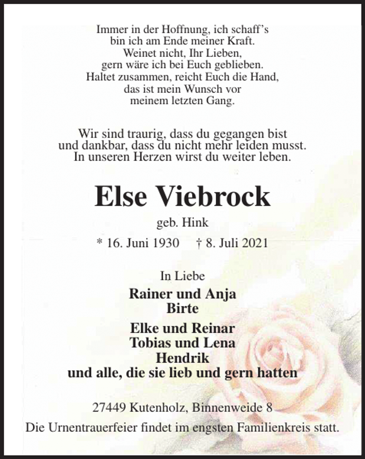 <p>Immer in der Hoffnung, ich schaff's<br />bin ich am Ende meiner Kraft.<br />Weinet nicht, Ihr Lieben,<br />gern wäre ich bei Euch geblieben.<br />Haltet zusammen, reicht Euch die Hand,<br />das ist mein Wunsch vor<br />meinem letzten Gang.<br />Wir sind traurig, dass du gegangen bist<br />und dankbar, dass du nicht mehr leiden musst.<br />In unseren Herzen wirst du weiter leben.<br />Else Viebrock<br />geb. Hink<br />* 16. Juni 1930 † 8. Juli 2021<br />In Liebe<br />Rainer und Anja<br />Birte<br />Elke und Reinar<br />Tobias und Lena<br />Hendrik<br />und alle, die sie lieb und gern hatten<br />27449 Kutenholz, Binnenweide 8<br />Die Urnentrauerfeier findet im engsten Familienkreis statt.</p>