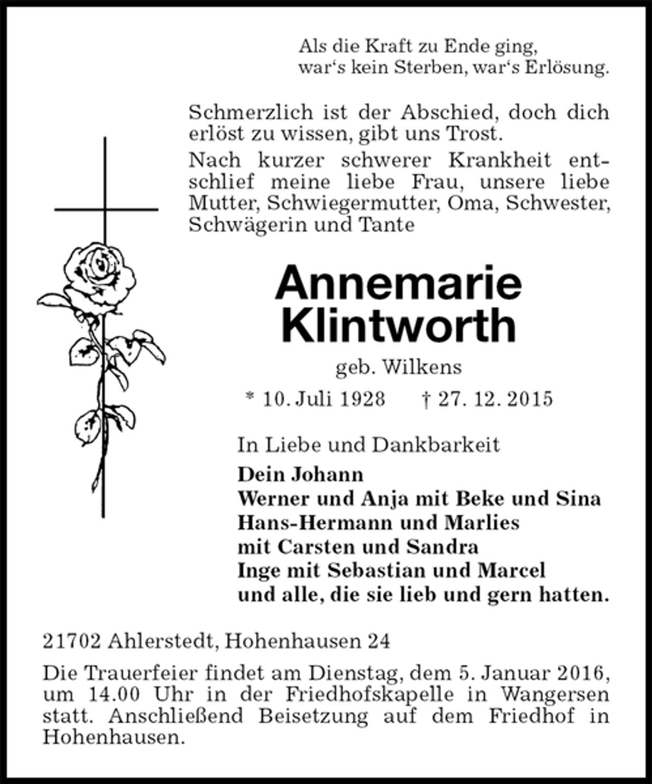 <p>Als die Kraft zu Ende ging,<br />war?s kein Sterben, war?s ErlÃ¶sung.<br />Schmerzlich ist der Abschied, doch dich erlÃ¶st zu wissen, gibt uns Trost.<br />Nach kurzer schwerer Krankheit entschlief meine liebe Frau, unsere liebe Mutter, Schwiegermutter, Oma, Schwester, SchwÃ¤gerin und Tante<br />Annemarie<br />Klintworth<br />geb. Wilkens<br />* 10. Juli 1928 ? 27. 12. 2015<br />In Liebe und Dankbarkeit<br />Dein Johann<br />Werner und Anja mit Beke und Sina<br />Hans-Hermann und Marlies<br />mit Carsten und Sandra<br />Inge mit Sebastian und Marcel<br />und alle, die sie lieb und gern hatten.<br />21702 Ahlerstedt, Hohenhausen 24<br />Die Trauerfeier findet am Dienstag, dem 5. Januar 2016, um 14.00 Uhr in der Friedhofskapelle in Wangersen statt. AnschlieÃŸend Beisetzung auf dem Friedhof in<br />Hohenhausen.</p>