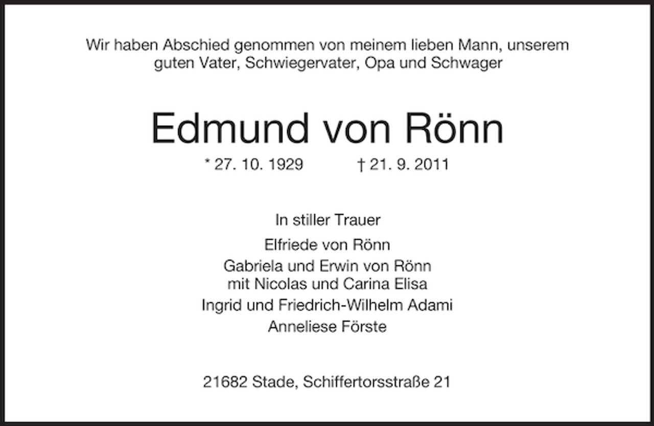 <p>Wir haben Abschied genommen von meinem lieben Mann, unserem<br />guten Vater, Schwiegervater, Opa und Schwager</p><p>Edmund von Rönn<br />* 27. 10. 1929</p><p>† 21. 9. 2011</p><p>In stiller Trauer<br />Elfriede von Rönn<br />Gabriela und Erwin von Rönn<br />mit Nicolas und Carina Elisa<br />Ingrid und Friedrich-Wilhelm Adami<br />Anneliese Förste</p><p>21682 Stade, Schiffertorsstraße 21</p>