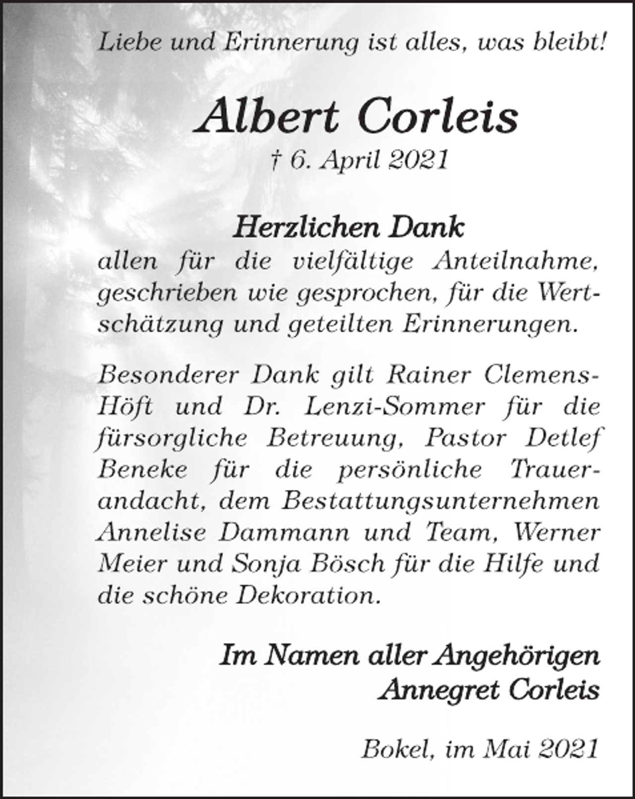 <p>Liebe und Erinnerung ist alles, was bleibt!<br />Albert Corleis<br />† 6. April 2021<br />Herzlichen Dank<br />allen für die vielfältige Anteilnahme,<br />geschrieben wie gesprochen, für die Wertschätzung<br />und geteilten Erinnerungen.<br />Besonderer Dank gilt Rainer Clemens-<br />Höft und Dr. Lenzi-Sommer für die<br />fürsorgliche Betreuung, Pastor Detlef<br />Beneke für die persönliche Trauerandacht,<br />dem Bestattungsunternehmen<br />Annelise Dammann und Team, Werner<br />Meier und Sonja Bösch für die Hilfe und<br />die schöne Dekoration.<br />Im Namen aller Angehörigen<br />Annegret Corleis<br />Bokel, im Mai 2021</p>