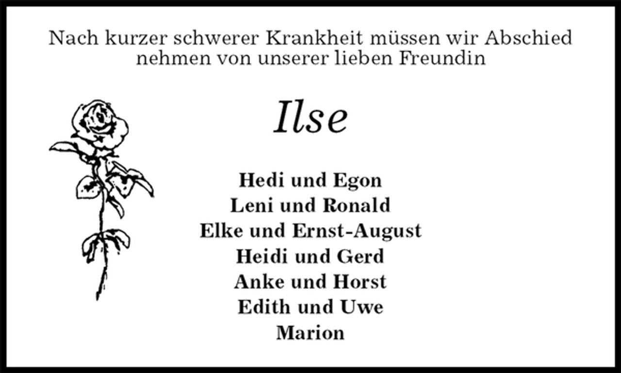 <p>Nach kurzer schwerer Krankheit müssen wir Abschied nehmen von unserer lieben Freundin<br />Ilse<br />Hedi und Egon<br />Leni und Ronald<br />Elke und Ernst-August<br />Heidi und Gerd<br />Anke und Horst<br />Edith und Uwe<br />Marion</p>
