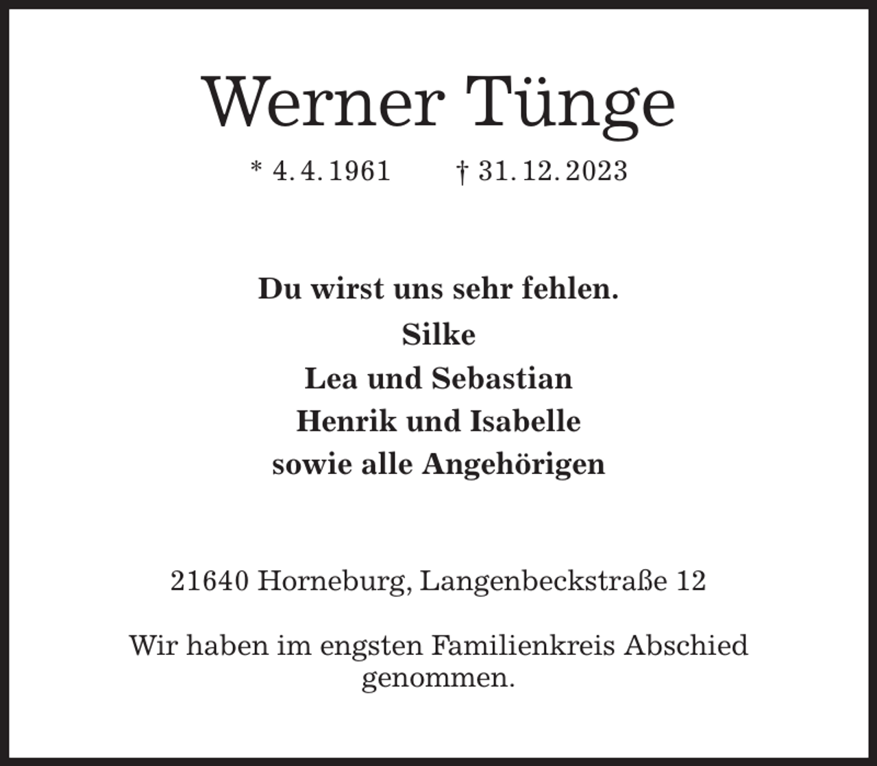 <p>Werner Tünge<br />* 4. 4. 1961 † 31. 12. 2023<br />Du wirst uns sehr fehlen.<br />Silke<br />Lea und Sebastian<br />Henrik und Isabelle<br />sowie alle Angehörigen<br />21640 Horneburg, Langenbeckstraße 12</p><p>Wir haben im engsten Familienkreis Abschied<br />genommen.</p>