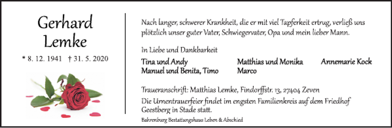 <p>Nach langer, schwerer Krankheit, die er mit viel Tapferkeit ertrug, verließ uns plötzlich unser guter Vater, Schwiegervater, Opa und mein lieber Mann.<br />In Liebe und Dankbarkeit<br />Tina und Andy Matthias und Monika Annemarie Kock<br />Manuel und Benita, Timo Marco<br />Traueranschrift: Mtthias Lemke, Findorffstr. 13, 27404 Zeven<br />Die Urnentrauerfeier findet im engsten Familienkreis auf dem Friedhof<br />Geestberg in Stade statt.<br />Bahrenburg Bestattngshaus Leben &amp; Abschied<br />Gerhard Lemke<br />* 8. 12. 1941 † 31. 5. 2020</p>