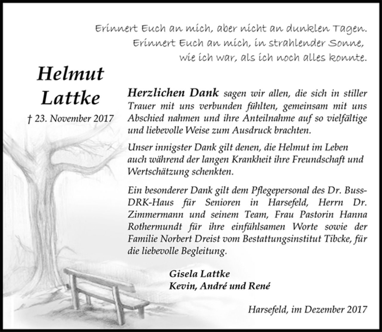 <p>Erinnert Euch an mich, aber nicht an dunklen Tagen.<br />Erinnert Euch an mich, in strahlender Sonne,<br />wie ich war, als ich noch alles konnte.<br />Helmut<br />Herzlichen Dank sagen wir allen, die sich in stiller<br />Lattke<br />Trauer mit uns verbunden fühlten, gemeinsam mit uns<br />† 23. November 2017<br />Abschied nahmen und ihre Anteilnahme auf so vielfältige<br />und liebevolle Weise zum Ausdruck brachten.<br />Unser innigster Dank gilt denen, die Helmut im Leben<br />auch während der langen Krankheit ihre Freundschaft und<br />Wertschätzung schenkten.<br />Ein besonderer Dank gilt dem Pflegepersonal des Dr. BussDRK-<br />Haus für Senioren in Harsefeld, Herrn Dr.<br />Zimmermann und seinem Team, Frau Pastorin Hanna<br />Rothermundt für ihre einfühlsamen Worte sowie der<br />Familie Norbert Dreist vom Bestattungsinstitut Tibcke, für<br />die liebevolle Begleitung.<br />Gisela Lattke<br />Kevin, André<br />und René<br />Harsefeld, im Dezember 2017</p>