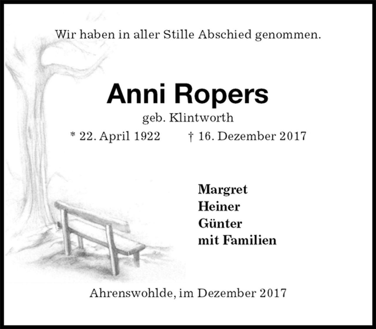<p>Wir haben in aller Stille Abschied genommen.<br />Anni Ropers<br />geb. Klintworth<br />* 22. April 1922 † 16. Dezember 2017<br />Margret<br />Heiner<br />Günter<br />mit Familien<br />Ahrenswohlde, im Dezember 2017</p>