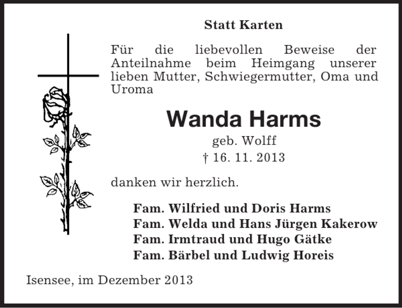 <p>Statt Karten<br />Für die liebevollen Beweise der<br />Anteilnahme beim Heimgang unserer<br />lieben Mutter, Schwiegermutter, Oma und Uroma<br />Wanda Harms<br />geb. Wolff<br />† 16. 11. 2013<br />danken wir herzlich.<br />Fam. Wilfried und Doris Harms<br />Fam. Welda und Hans Jürgen Kakerow<br />Fam. Irmtraud und Hugo Gätke<br />Fam. Bärbel und Ludwig Horeis<br />Isensee, im Dezember 2013</p>