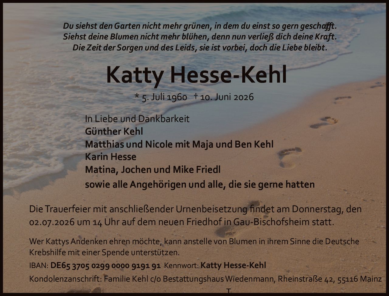 <p><i>Du siehst den Garten nicht mehr grünen, in dem du einst so gern geschafft.<br>Siehst deine Blumen nicht mehr blühen, denn nun verließ dich deine Kraft.<br>Die Zeit der Sorgen und des Leids, sie ist vorbei, doch die Liebe bleibt.</i></p>

<p><strong>Katty Hesse-Kehl</strong><br>* 5. Juli 1960 † 10. Juni 2026</p>

<p><strong>In Liebe und Dankbarkeit</strong><br>Günther Kehl<br>Matthias und Nicole mit Maja und Ben Kehl<br>Karin Hesse<br>Matina, Jochen und Mike Friedl<br>sowie alle Angehörigen und alle, die sie gerne hatten</p>

<p>Die Trauerfeier mit anschließender Urnenbeisetzung findet am Donnerstag, den 02.07.2026 um 14 Uhr auf dem neuen Friedhof in Gau-Bischofsheim statt.</p>

<p>Wer Kattys Andenken ehren möchte, kann anstelle von Blumen in ihrem Sinne die Deutsche Krebshilfe mit einer Spende unterstützen.</p>

<p>IBAN: DE65 3705 0299 0000 9191 91 Kennwort: Katty Hesse-Kehl</p>

<p>Kondolenzanschrift: Familie Kehl c/o Bestattungshaus Wiedenmann, Rheinstraße 42, 55116 Mainz</p>