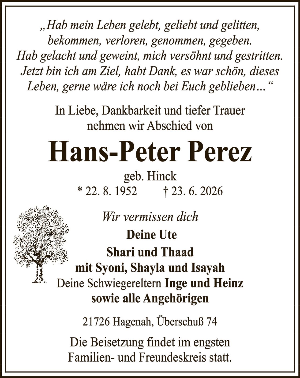 <p><i>„Hab mein Leben gelebt, geliebt und glitten, bekommen, verloren, genommen, gegeben. Hab gelacht und geweint, mich versöhnt und gestritten. Jetzt bin ich am Ziel, habt Dank, es war schön, dieses Leben, gerne wäre ich noch bei Euch geblieben..."</i></p><p>In Liebe, Dankbarkeit und tiefer Trauer nehmen wir Abschied von</p><p><strong>Hans-Peter Perez</strong><br/>geb. Hinck<br/>* 22. 8. 1952        † 23. 6. 2026</p><p>Wir vermissen dich<br/><strong>Deine Ute<br/>Shari und Thaad<br/>mit Syoni, Shayla und Isayah<br/>Deine Schwiereltern Inge und Heinz<br/>sowie alle Angehörigen</strong></p><p>21726 Hagenah, Überschuß 74</p><p>Die Beisetzung findet im engsten Familien- und Freundeskreis statt.</p>