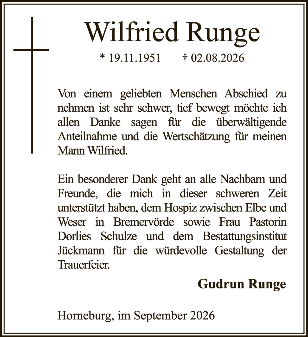 <p><strong>Wilfried Runge</strong><br>* 19.11.1951 † 02.08.2026</p><p>Von einem geliebten Menschen Abschied zu nehmen ist sehr schwer, tief bewegt möchte ich allen Danke sagen für die überwältigende Anteilnahme und die Wertschätzung für meinen Mann Wilfried.</p><p>Ein besonderer Dank geht an alle Nachbarn und Freunde, die mich in dieser schweren Zeit unterstützt haben, dem Hospiz zwischen Elbe und Weser in Bremervörde sowie Frau Pastorin Dorlies Schulze und dem Bestattungsinstitut Jückmann für die würdevolle Gestaltung der Trauerfeier.</p><p><strong>Gudrun Runge</strong></p><p>Horneburg, im September 2026</p>