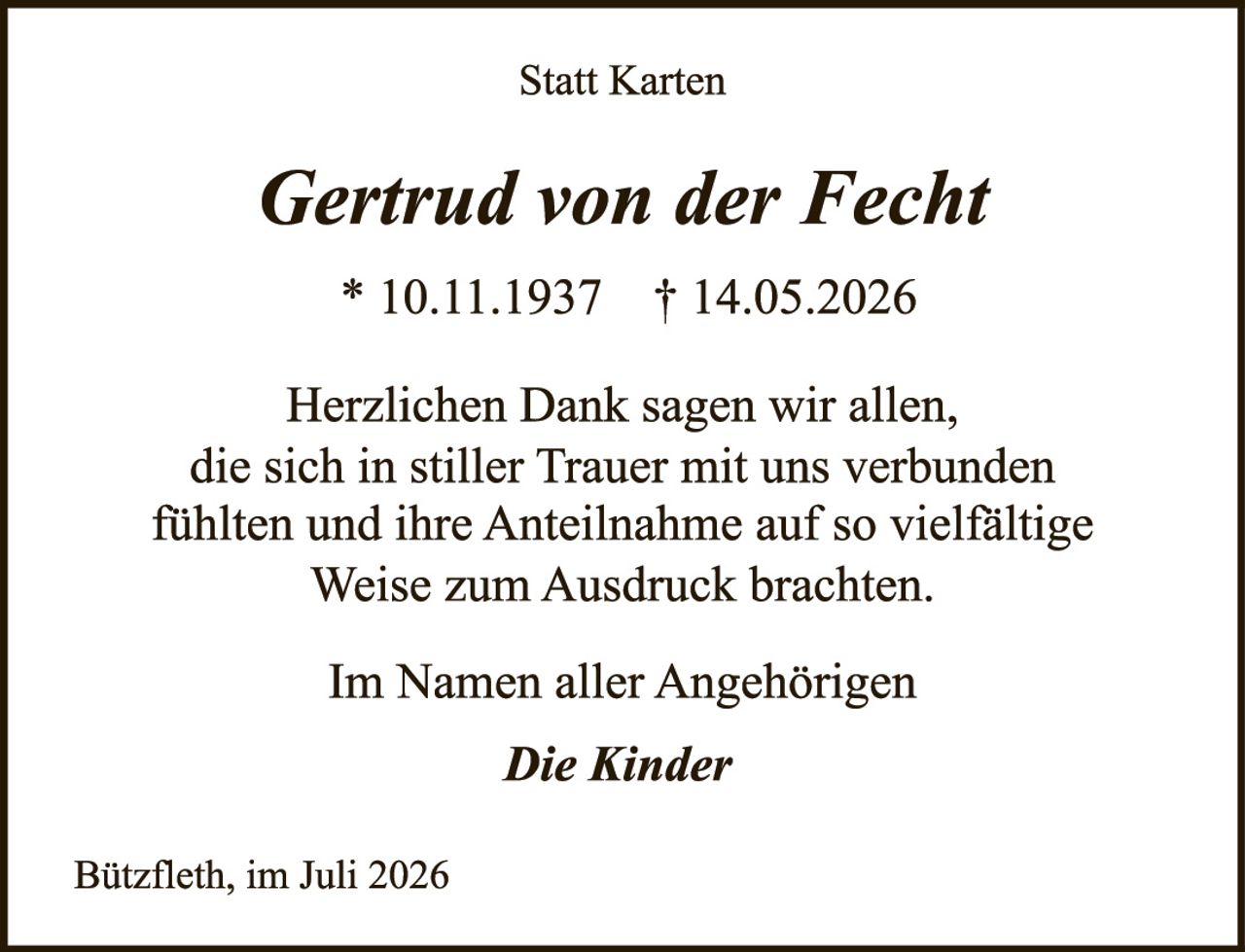 <p><strong>Statt Karten</strong></p><p><strong>Gertrud von der Fecht</strong></p><p>* 10.11.1937   † 14.05.2026</p><p>Herzlichen Dank sagen wir allen, die sich in stiller Trauer mit uns verbunden fühlten und ihre Anteilnahme auf so vielfältige Weise zum Ausdruck brachten.</p><p>Im Namen aller Angehörigen</p><p><i>Die Kinder</i></p><p>Bützfleth, im Juli 2026</p>