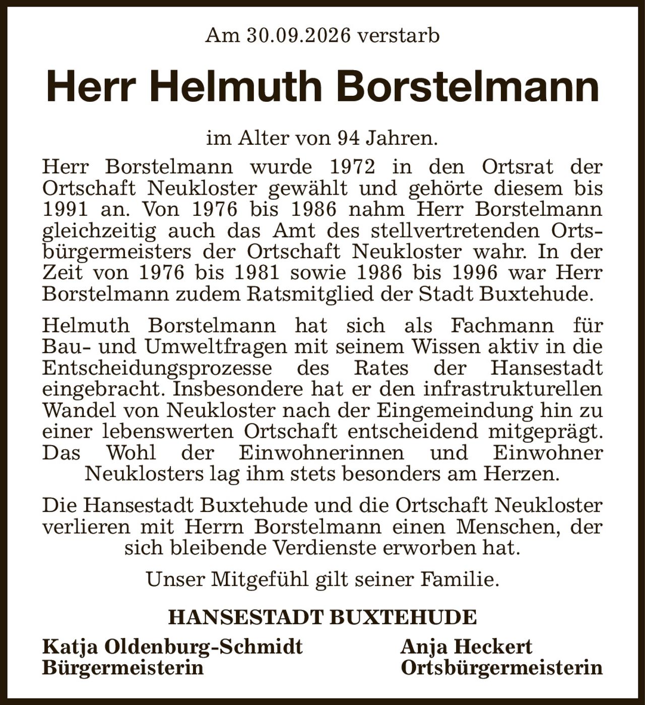 Am 30.09.2026 verstarb
Herr Helmuth Borstelmann
im Alter von 94 Jahren.
Herr Borstelmann wurde 1972 in den Ortsrat der
Ortschaft Neukloster gewählt und gehörte diesem bis 1991 an. Von 1976 bis 1986 nahm Herr Borstelmann gleichzeitig auch das Amt des stellvertretenden Ortsbürgermeisters der Ortschaft Neukloster wahr. In der Zeit von 1976 bis 1981 sowie 1986 bis 1996 war Herr Borstelmann zudem Ratsmitglied der Stadt Buxtehude.
Helmuth Borstelmann hat sich als Fachmann für
Bau- und Umweltfragen mit seinem Wissen aktiv in die Entscheidungsprozesse des Rates der Hansestadt
eingebracht. Insbesondere hat er den infrastrukturellen Wandel von Neukloster nach der Eingemeindung hin zu einer lebenswerten Ortschaft entscheidend mitgeprägt. Das Wohl der Einwohnerinnen und Einwohner
Neuklosters lag ihm stets besonders am Herzen.
Die Hansestadt Buxtehude und die Ortschaft Neukloster
verlieren mit Herrn Borstelmann einen Menschen, der sich bleibende Verdienste erworben hat.
Unser Mitgefühl gilt seiner Familie.
HANSESTADT BUXTEHUDE
Katja Oldenburg-Schmidt Anja Heckert   
Bürgermeisterin  Ortsbürgermeisterin