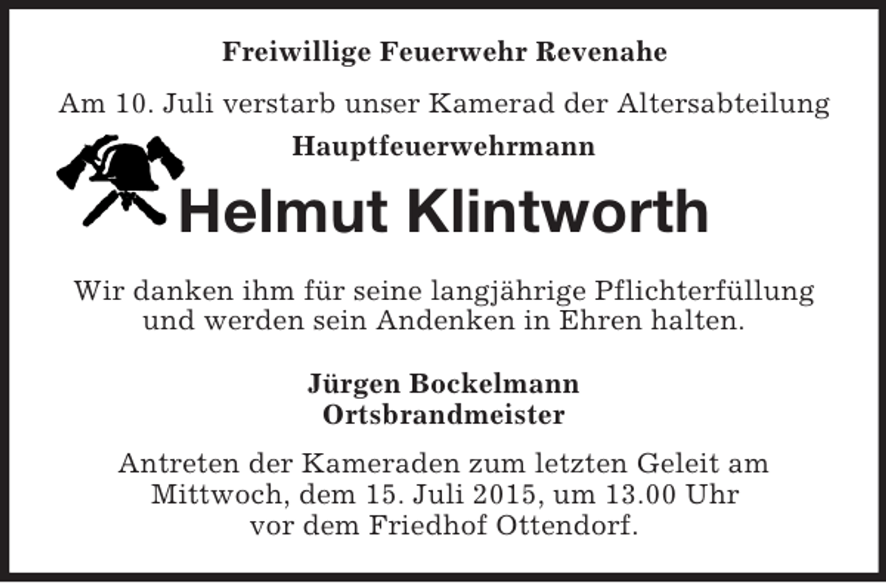 <p>Freiwillige Feuerwehr Revenahe<br />Am 10. Juli verstarb unser Kamerad der Altersabteilung<br />Hauptfeuerwehrmann<br />Helmut Klintworth<br />Wir danken ihm für seine langjährige Pflichterfüllung und werden sein Andenken in Ehren halten.<br />Jürgen Bockelmann<br />Ortsbrandmeister<br />Antreten der Kameraden zum letzten Geleit am<br />Mittwoch, dem 15. Juli 2015, um 13.00 Uhr<br />vor dem Friedhof Ottendorf.</p>