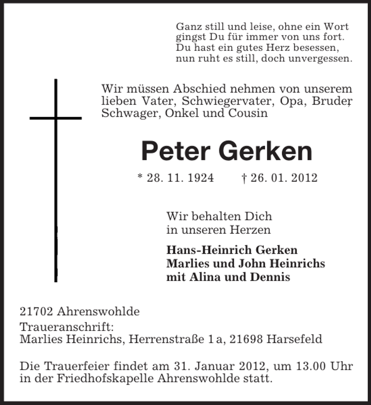 <p>Ganz still und leise, ohne ein Wort<br />gingst Du für immer von uns fort.<br />Du hast ein gutes Herz besessen,<br />nun ruht es still, doch unvergessen.</p><p>Wir müssen Abschied nehmen von unserem<br />lieben Vater, Schwiegervater, Opa, Bruder<br />,<br />Schwager, Onkel und Cousin</p><p>Peter Gerken<br />* 28. 11. 1924</p><p>† 26. 01. 2012</p><p>Wir behalten Dich<br />in unseren Herzen<br />Hans-Heinrich Gerken<br />Marlies und John Heinrichs<br />mit Alina und Dennis<br />21702 Ahrenswohlde<br />Traueranschrift:<br />Marlies Heinrichs, Herrenstraße 1 a, 21698 Harsefeld<br />Die Trauerfeier findet am 31. Januar 2012, um 13.00 Uhr<br />in der Friedhofskapelle Ahrenswohlde statt.</p>