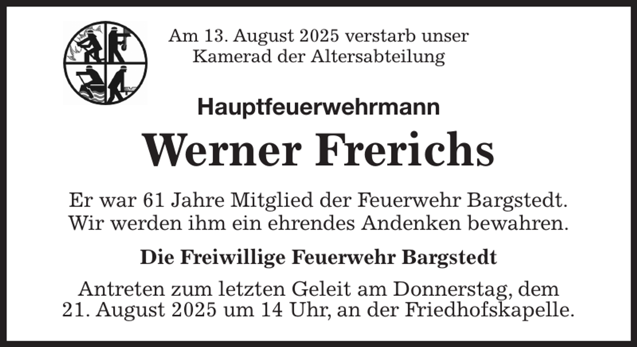 <p>Am 13. August 2025 verstarb unser<br />Kamerad der Altersabteilung<br />Hauptfeuerwehrmann<br />Werner Frerichs<br />Er war 61 Jahre Mitglied der Feuerwehr Bargstedt.<br />Wir werden ihm ein ehrendes Andenken bewahren.</p><p>Die Freiwillige Feuerwehr Bargstedt<br />Antreten zum letzten Geleit am Donnerstag, dem<br />21. August 2025 um 14 Uhr, an der Friedhofskapelle.</p>