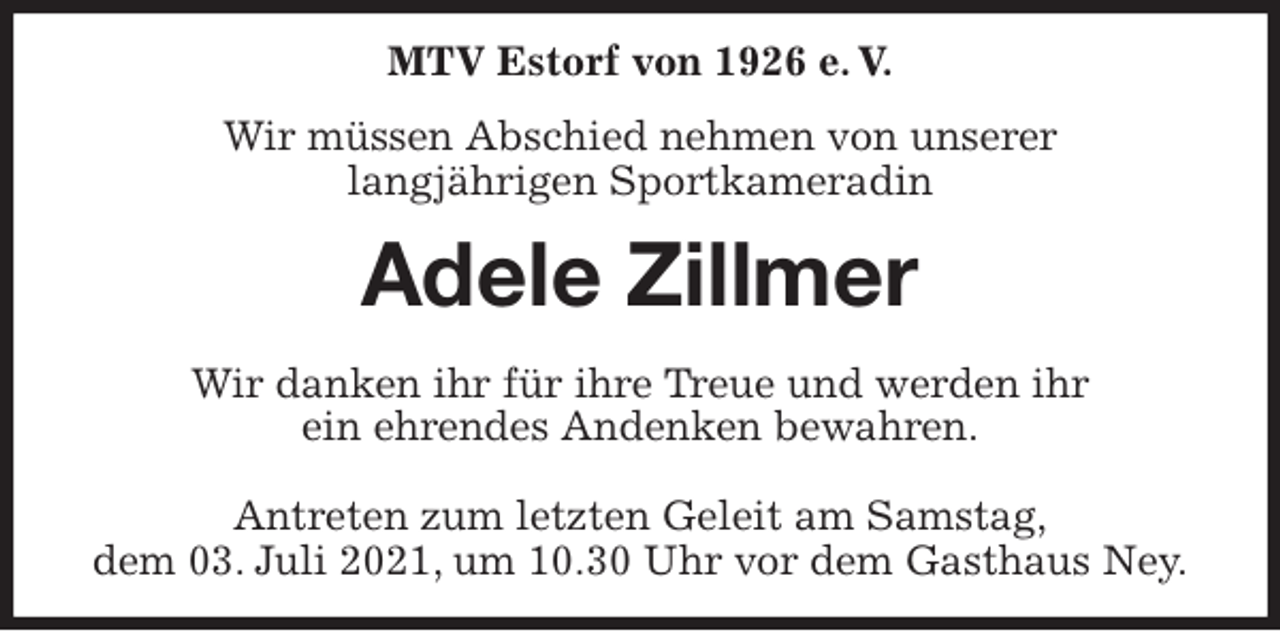 <p>MTV Estorf von 1926 e. V.<br />Wir müssen Abschied nehmen von unserer<br />langjährigen Sportkameradin<br />Adele Zillmer<br />Wir danken ihr für ihre Treue und werden ihr<br />ein ehrendes Andenken bewahren.</p>
<p>Antreten zum letzten Geleit am Samstag,<br />dem 03. Juli 2021, um 10.30 Uhr vor dem Gasthaus Ney.</p>