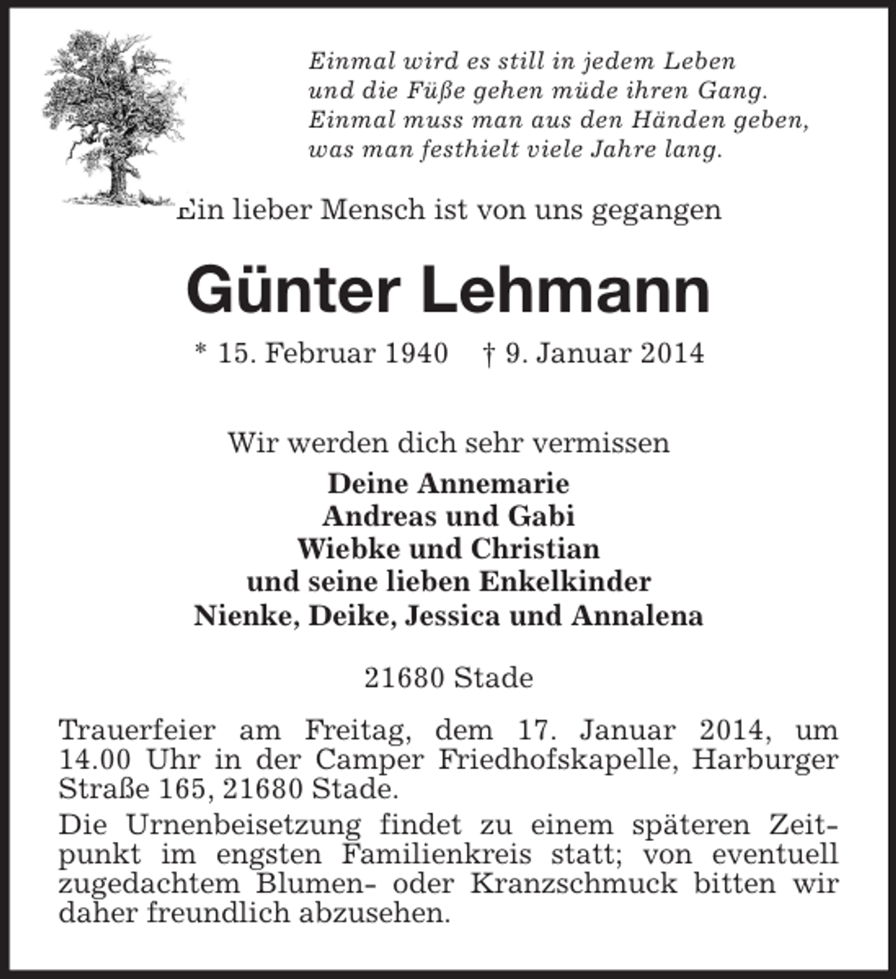 <p>Einmal wird es still in jedem Leben<br />und die Füße gehen müde ihren Gang.<br />Einmal muss man aus den Händen geben,<br />was man festhielt viele Jahre lang.<br />Ein lieber Mensch ist von uns gegangen<br />Günter Lehmann<br />* 15. Februar 1940 † 9. Januar 2014<br />Wir werden dich sehr vermissen<br />Deine Annemarie<br />Andreas und Gabi<br />Wiebke und Christian<br />und seine lieben Enkelkinder<br />Nienke, Deike, Jessica und Annalena<br />21680 Stade<br />Trauerfeier am Freitag, dem 17. Januar 2014, um<br />14.00 Uhr in der Camper Friedhofskapelle, Harburger Straße 165, 21680 Stade.<br />Die Urnenbeisetzung findet zu einem späteren Zeitpunkt im engsten Familienkreis statt; von eventuell<br />zugedachtem Blumen- oder Kranzschmuck bitten wir daher freundlich abzusehen.</p>