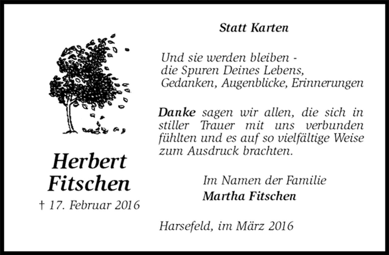 <p>Statt Karten<br />Und sie werden bleiben -<br />die Spuren Deines Lebens,<br />Gedanken, Augenblicke, Erinnerungen<br />Danke sagen wir allen, die sich in stiller Trauer mit uns verbunden fühlten und es auf so vielfältige Weise zum Ausdruck brachten.<br />Im Namen der Familie<br />Martha Fitschen<br />Harsefeld, im März 2016<br />Herbert<br />Fitschen<br />† 17. Februar 2016</p>
