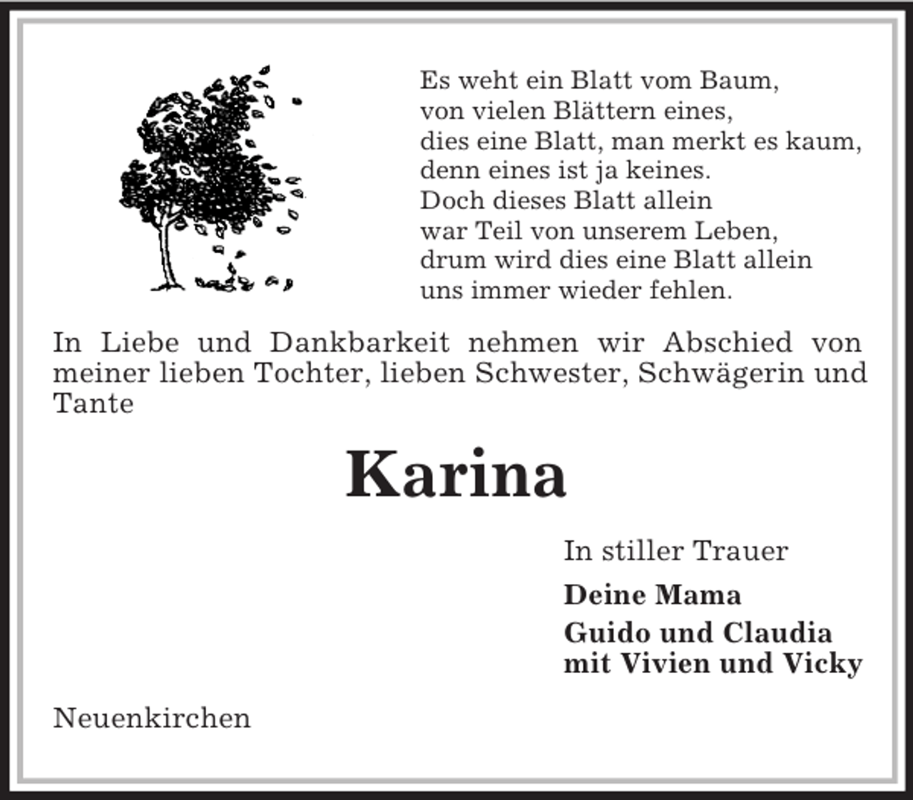 <p>Es weht ein Blatt vom Baum,<br />von vielen Blättern eines,<br />dies eine Blatt, man merkt es kaum,<br />denn eines ist ja keines.<br />Doch dieses Blatt allein<br />war Teil von unserem Leben,<br />drum wird dies eine Blatt allein<br />uns immer wieder fehlen.</p>
<p>In Liebe und Dankbarkeit nehmen wir Abschied von<br />meiner lieben Tochter, lieben Schwester, Schwägerin und<br />Tante</p>
<p>Karina<br />In stiller Trauer<br />Deine Mama<br />Guido und Claudia<br />mit Vivien und Vicky<br />Neuenkirchen</p>