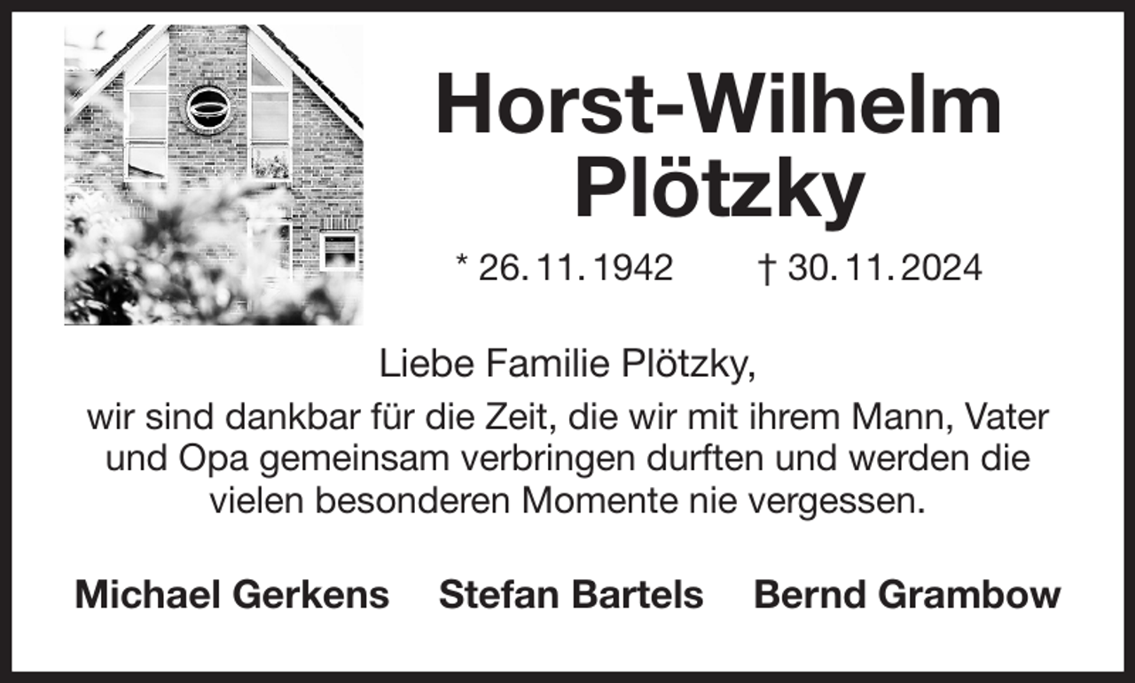 <p>Horst-Wilhelm Plötzky<br />* 26. 11. 1942 † 30. 11. 2024<br />Liebe Familie Plötzky,<br />wir sind dankbar für die Zeit, die wir mit ihrem Mann, Vater und Opa gemeinsam verbringen durften und werden die vielen besonderen Momente nie vergessen.<br />Michael Gerkens Stefan Bartels Bernd Grambow</p>