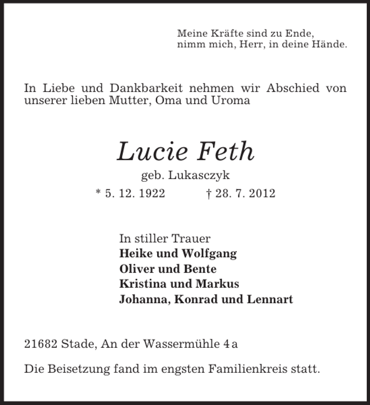 <p>Meine Kräfte sind zu Ende,<br />nimm mich, Herr, in deine Hände.</p><p>In Liebe und Dankbarkeit nehmen wir Abschied von<br />unserer lieben Mutter, Oma und Uroma</p><p>Lucie Feth<br />geb. Lukasczyk<br />* 5. 12. 1922<br />† 28. 7. 2012</p><p>In stiller Trauer<br />Heike und Wolfgang<br />Oliver und Bente<br />Kristina und Markus<br />Johanna, Konrad und Lennart</p><p>21682 Stade, An der Wassermühle 4 a<br />Die Beisetzung fand im engsten Familienkreis statt.</p>