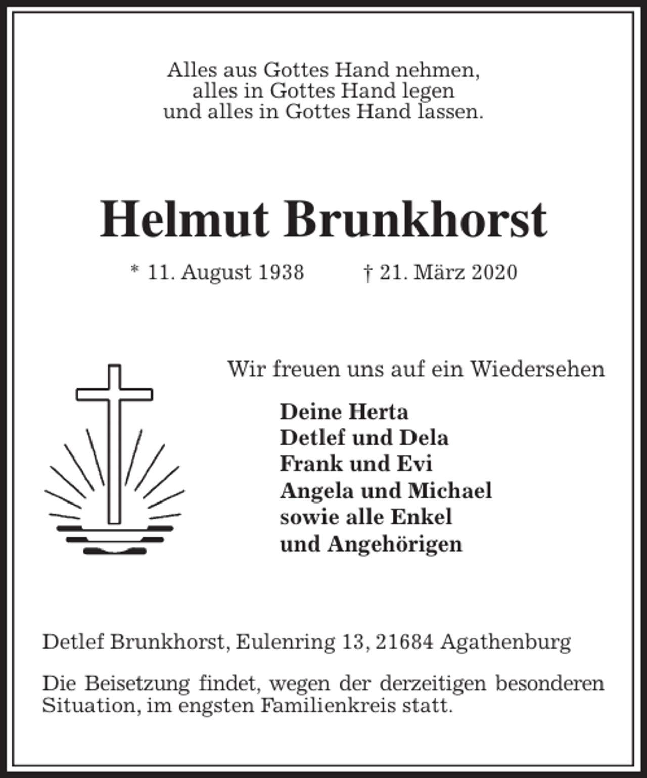 <p>Alles aus Gottes Hand nehmen,<br />alles in Gottes Hand legen<br />und alles in Gottes Hand lassen.<br />Helmut Brunkhorst<br />* 11. August 1938 † 21. März 2020<br />Wir freuen uns auf ein Wiedersehen</p>
<p>Deine Herta<br />Detlef und Dela<br />Frank und Evi<br />Angela und Michael<br />sowie alle Enkel<br />und Angehörigen<br />Detlef Brunkhorst, Eulenring 13, 21684 Agathenburg</p>
<p>Die Beisetzung findet, wegen der derzeitigen besonderen Situation, im engsten Familienkreis statt.</p>