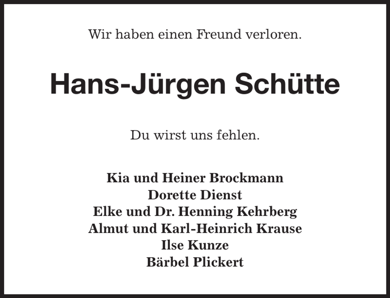 <p>Wir haben einen Freund verloren.<br />Hans-Jürgen Schütte<br />Du wirst uns fehlen.<br />Kia und Heiner Brockmann<br />Dorette Dienst<br />Elke und Dr. Henning Kehrberg<br />Almut und Karl-Heinrich Krause<br />Ilse Kunze<br />Bärbel Plickert</p>
