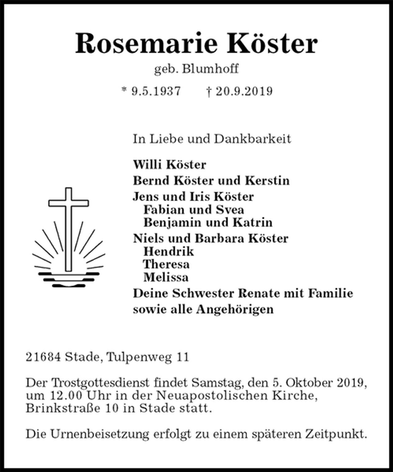 <p>Rosemarie Köster<br />geb. Blumhoff<br />* 9.5.1937 † 20.9.2019<br />In Liebe und Dankbarkeit</p><p>Willi Köster<br />Bernd Köster und Kerstin<br />Jens und Iris Köster<br />Fabian und Svea<br />Benjamin und Katrin<br />Niels und Barbara Köster<br />Hendrik<br />Theresa<br />Melissa<br />Deine Schwester Renate mit Familie<br />sowie alle Angehörigen<br />21684 Stade, Tulpenweg 11</p><p>Der Trostgottesdienst findet Samstag, den 5. Oktober 2019,<br />um 12.00 Uhr in der Neuapostolischen Kirche,<br />Brinkstraße 10 in Stade statt.</p><p>Die Urnenbeisetzung erfolgt zu einem späteren Zeitpunkt.</p>