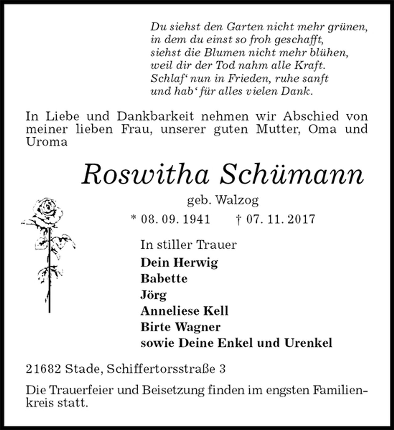 <p>Du siehst den Garten nicht mehr grünen,<br />in dem du einst so froh geschafft,<br />siehst die Blumen nicht mehr blühen,<br />weil dir der Tod nahm alle Kraft.<br />Schlaf‘ nun in Frieden, ruhe sanft<br />und hab‘ für alles vielen Dank.<br />In Liebe und Dankbarkeit nehmen wir Abschied von meiner lieben Frau, unserer guten Mutter, Oma und<br />Uroma<br />Roswitha Schümann<br />geb. Walzog<br />* 08. 09. 1941 † 07. 11. 2017<br />In stiller Trauer<br />Dein Herwig<br />Babette<br />Jörg<br />Anneliese Kell<br />Birte Wagner<br />sowie Deine Enkel und Urenkel<br />21682 Stade, Schiffertorsstraße 3<br />Die Trauerfeier und Beisetzung finden im engsten Familienkreis statt.</p>