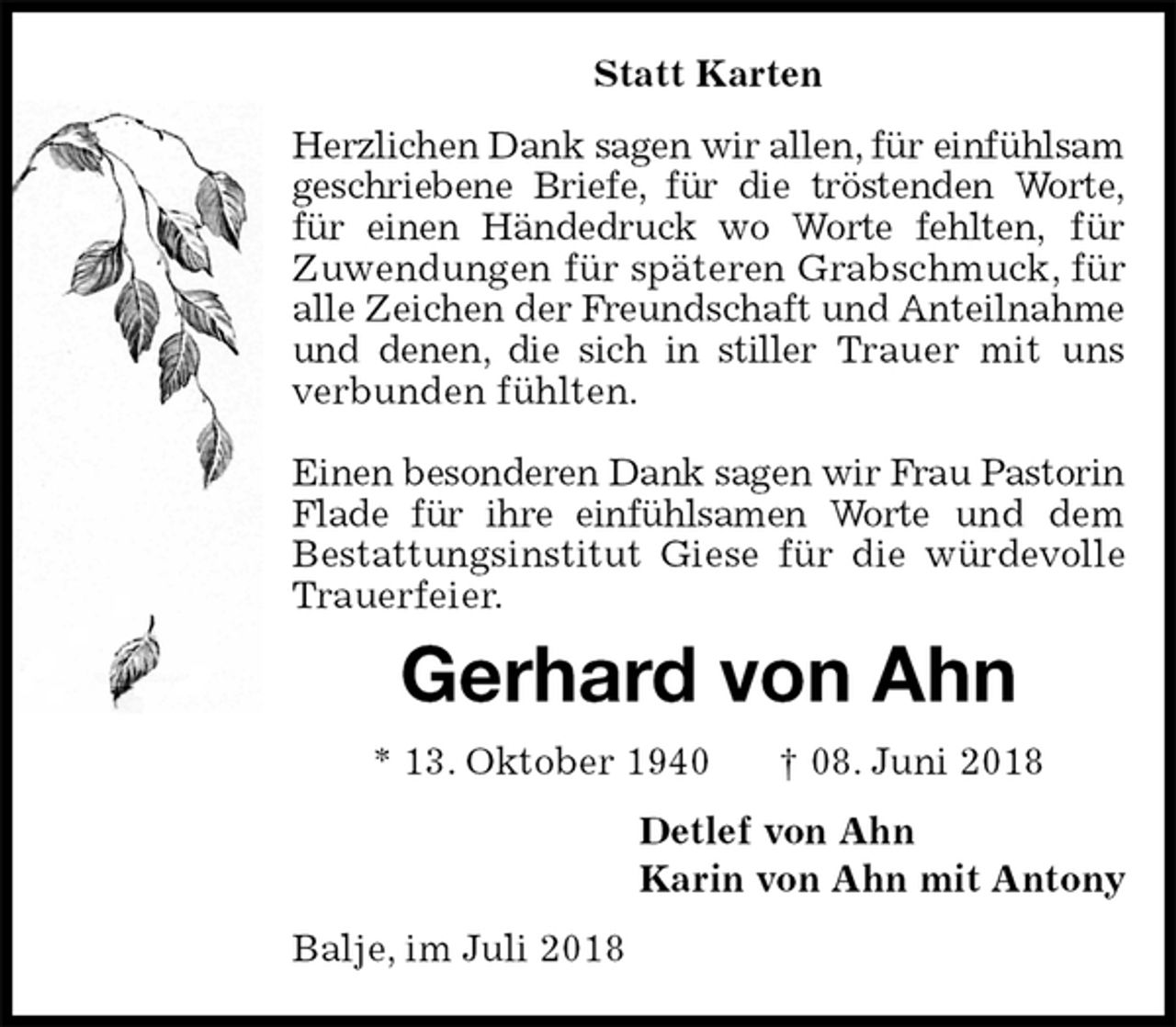 <p>Statt Karten<br />Herzlichen Dank sagen wir allen, für einfühlsam geschriebene Briefe, für die tröstenden Worte,<br />für einen Händedruck wo Worte fehlten, für<br />Zuwendungen für späteren Grabschmuck, für alle Zeichen der Freundschaft und Anteilnahme und denen, die sich in stiller Trauer mit uns verbunden fühlten.</p>
<p>Einen besonderen Dank sagen wir Frau Pastorin Flade für ihre einfühlsamen Worte und dem<br />Bestattungsinstitut Giese für die würdevolle Trauerfeier.<br />Gerhard von Ahn<br />* 13. Oktober 1940 † 08. Juni 2018<br />Detlef von Ahn<br />Karin von Ahn mit Antony<br />Balje, im Juli 2018</p>