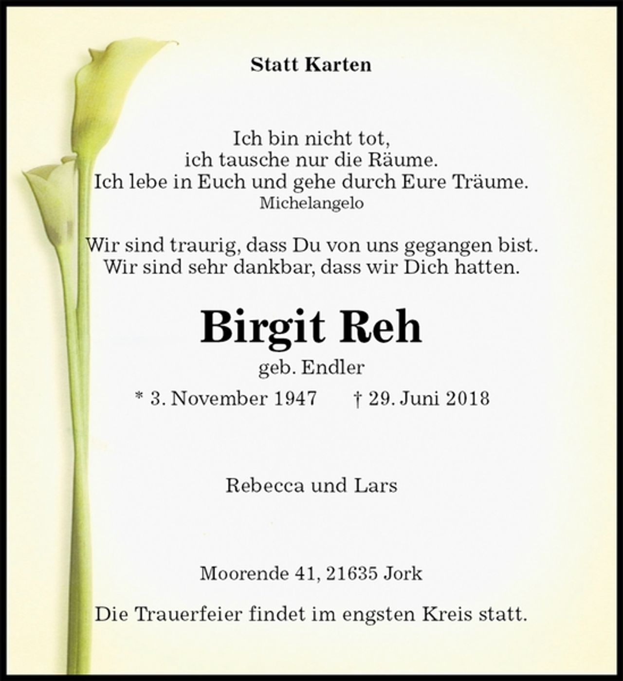 <p>Statt Karten<br />Ich bin nicht tot,<br />ich tausche nur die Räume.<br />Ich lebe in Euch und gehe durch Eure Träume.<br />Michelangelo</p><p>Wir sind traurig, dass Du von uns gegangen bist.<br />Wir sind sehr dankbar, dass wir Dich hatten.<br />Birgit Reh<br />geb. Endler<br />* 3. November 1947 † 29. Juni 2018<br />Rebecca und Lars<br />Moorende 41, 21635 Jork</p><p>Die Trauerfeier findet im engsten Kreis statt.</p>