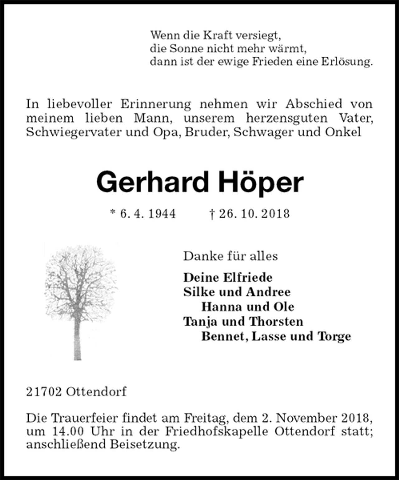 <p>Wenn die Kraft versiegt,<br />die Sonne nicht mehr wärmt,<br />dann ist der ewige Frieden eine Erlösung.<br />In liebevoller Erinnerung nehmen wir Abschied von meinem lieben Mann, unserem herzensguten Vater, Schwiegervater und Opa, Bruder, Schwager und Onkel<br />Gerhard Höper<br />* 6. 4. 1944 † 26. 10. 2018<br />Danke für alles<br />Deine Elfriede<br />Silke und Andree<br />Hanna und Ole<br />Tanja und Thorsten<br />Bennet, Lasse und Torge</p><p>21702 Ottendorf</p><p>Die Trauerfeier findet am Freitag, dem 2. November 2018,<br />um 14.00 Uhr in der Friedhofskapelle Ottendorf statt; anschließend Beisetzung.</p>