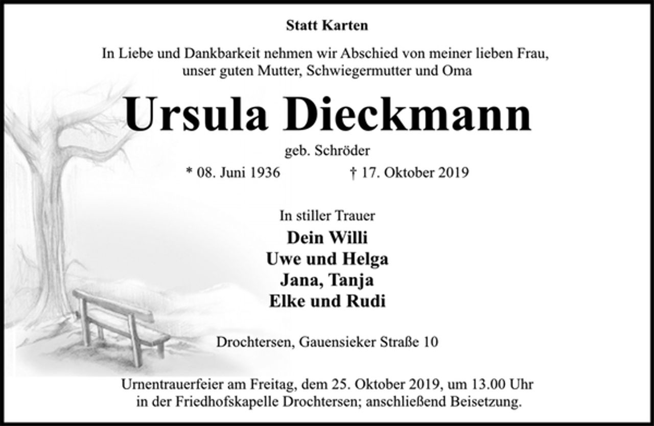 <p>Statt Karten<br />In Liebe und Dankbarkeit nehmen wir Abschied von meiner lieben Frau, unser guten Mutter, Schwiegermutter und Oma<br />Ursula Dieckmann<br />geb. Schröder<br />* 08. Juni 1936 † 17. Oktober 2019<br />In stiller Trauer<br />Dein Willi<br />Uwe und Helga<br />Jana, Tanja<br />Elke und Rudi<br />Drochtersen, Gauensieker Straße 10<br />Urnentrauerfeier am Freitag, dem 25. Oktober 2019, um 13.00 Uhr<br />in der Friedhofskapelle Drochtersen; anschließend Beisetzung.</p>