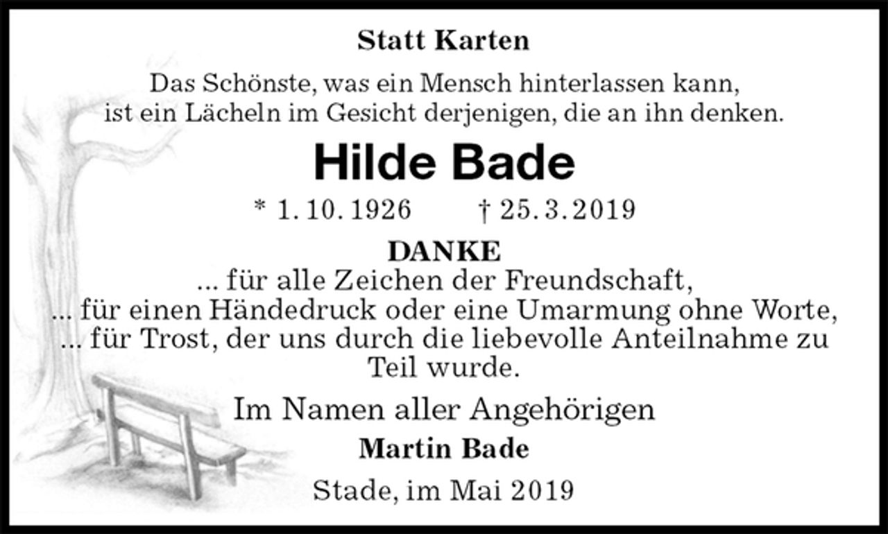 <p>Statt Karten<br />Das Schönste, was ein Mensch hinterlassen kann,<br />ist ein Lächeln im Gesicht derjenigen, die an ihn denken.<br />Hilde Bade<br />* 1. 10. 1926 † 25. 3. 2019<br />DANKE<br />... für alle Zeichen der Freundschaft,<br />... für einen Händedruck oder eine Umarmung ohne Worte,<br />... für Trost, der uns durch die liebevolle Anteilnahme zu Teil wurde.<br />Im Namen aller Angehörigen<br />Martin Bade<br />Stade, im Mai 2019</p>