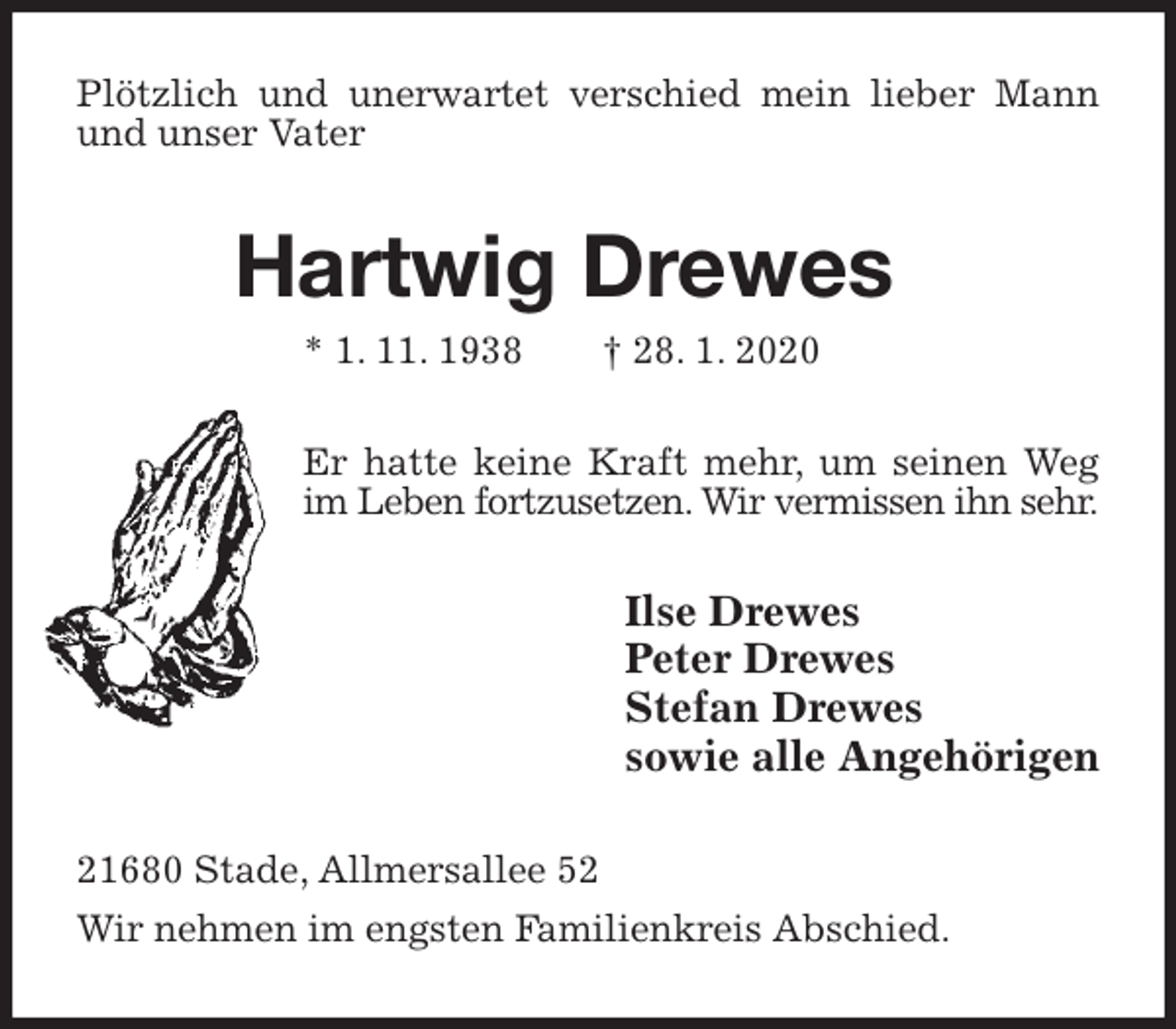 <p>Plötzlich und unerwartet verschied mein lieber Mann und unser Vater<br />Hartwig Drewes<br />* 1. 11. 1938 † 28. 1. 2020<br />Er hatte keine Kraft mehr, um seinen Weg im Leben fortzusetzen. Wir vermissen ihn sehr.<br />Ilse Drewes<br />Peter Drewes<br />Stefan Drewes<br />sowie alle Angehörigen<br />21680 Stade, Allmersallee 52<br />Wir nehmen im engsten Familienkreis Abschied.</p>
