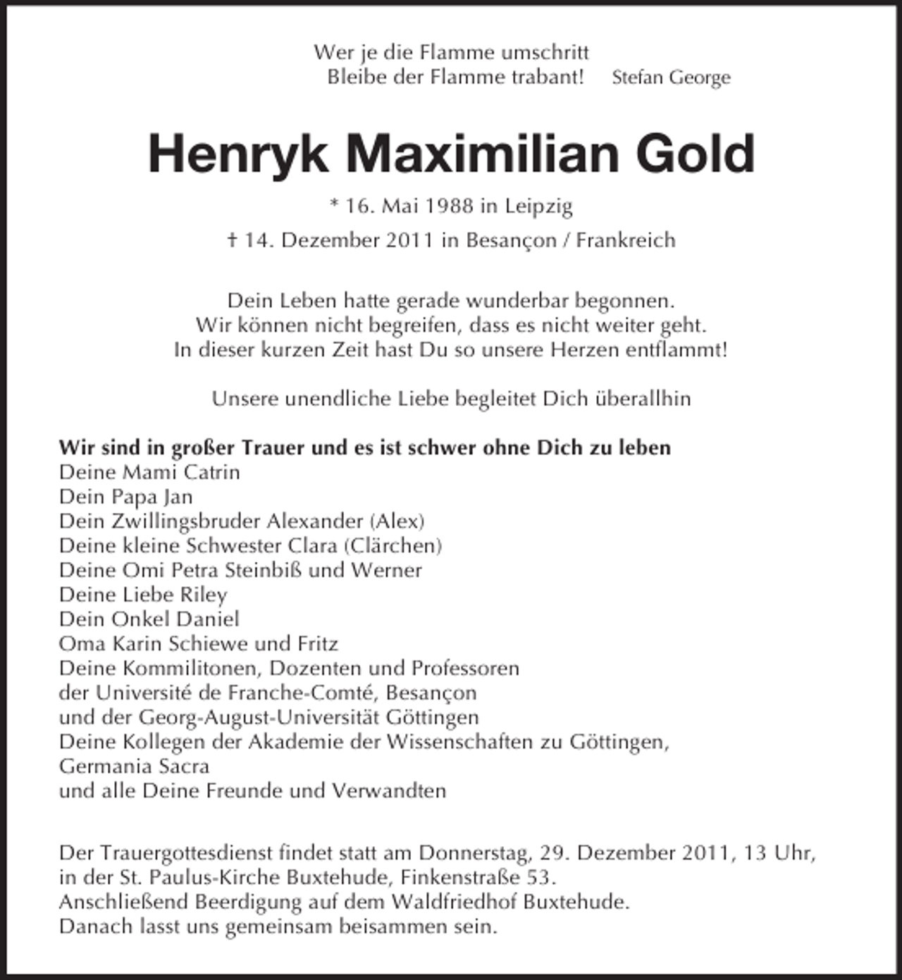 <p>Wer je die Flamme umschritt<br />Bleibe der Flamme trabant! Stefan George<br />Henryk Maximilian Gold<br />* 16. Mai 1988 in Leipzig<br />† 14. Dezember 2011 in Besançon / Frankreich<br />Dein Leben hatte gerade wunderbar begonnen.<br />Wir können nicht begreifen, dass es nicht weiter geht.<br />In dieser kurzen Zeit hast Du so unsere Herzen entflammt!</p><p>Unsere unendliche Liebe begleitet Dich überallhin</p><p>Wir sind in großer Trauer und es ist schwer ohne Dich zu leben<br />Deine Mami Catrin<br />Dein Papa Jan<br />Dein Zwillingsbruder Alexander (Alex)<br />Deine kleine Schwester Clara (Clärchen)<br />Deine Omi Petra Steinbiß und Werner<br />Deine Liebe Riley<br />Dein Onkel Daniel<br />Oma Karin Schiewe und Fritz<br />Deine Kommilitonen, Dozenten und Professoren<br />der Université de Franche-Comté, Besançon<br />und der Georg-August-Universität Göttingen<br />Deine Kollegen der Akademie der Wissenschaften zu Göttingen,<br />Germania Sacra<br />und alle Deine Freunde und Verwandten<br />Der Trauergottesdienst findet statt am Donnerstag, 29. Dezember 2011, 13 Uhr,<br />in der St. Paulus-Kirche Buxtehude, Finkenstraße 53.<br />Anschließend Beerdigung auf dem Waldfriedhof Buxtehude.<br />Danach lasst uns gemeinsam beisammen sein.</p>