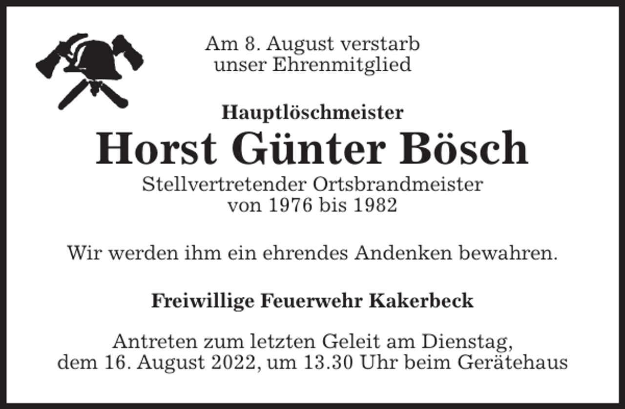 <p>Am 8. August verstarb<br />unser Ehrenmitglied<br />Hauptlöschmeister<br />Horst Günter Bösch<br />Stellvertretender Ortsbrandmeister<br />von 1976 bis 1982<br />Wir werden ihm ein ehrendes Andenken bewahren.<br />Freiwillige Feuerwehr Kakerbeck</p><p>Antreten zum letzten Geleit am Dienstag,<br />dem 16. August 2022, um 13.30 Uhr beim Gerätehaus</p>
