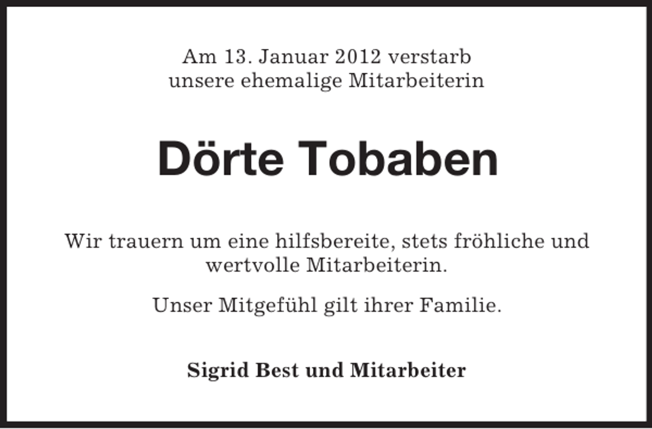 <p>Am 13. Januar 2012 verstarb<br />unsere ehemalige Mitarbeiterin</p><p>Dörte Tobaben<br />Wir trauern um eine hilfsbereite, stets fröhliche und<br />wertvolle Mitarbeiterin.<br />Unser Mitgefühl gilt ihrer Familie.<br />Sigrid Best und Mitarbeiter</p>