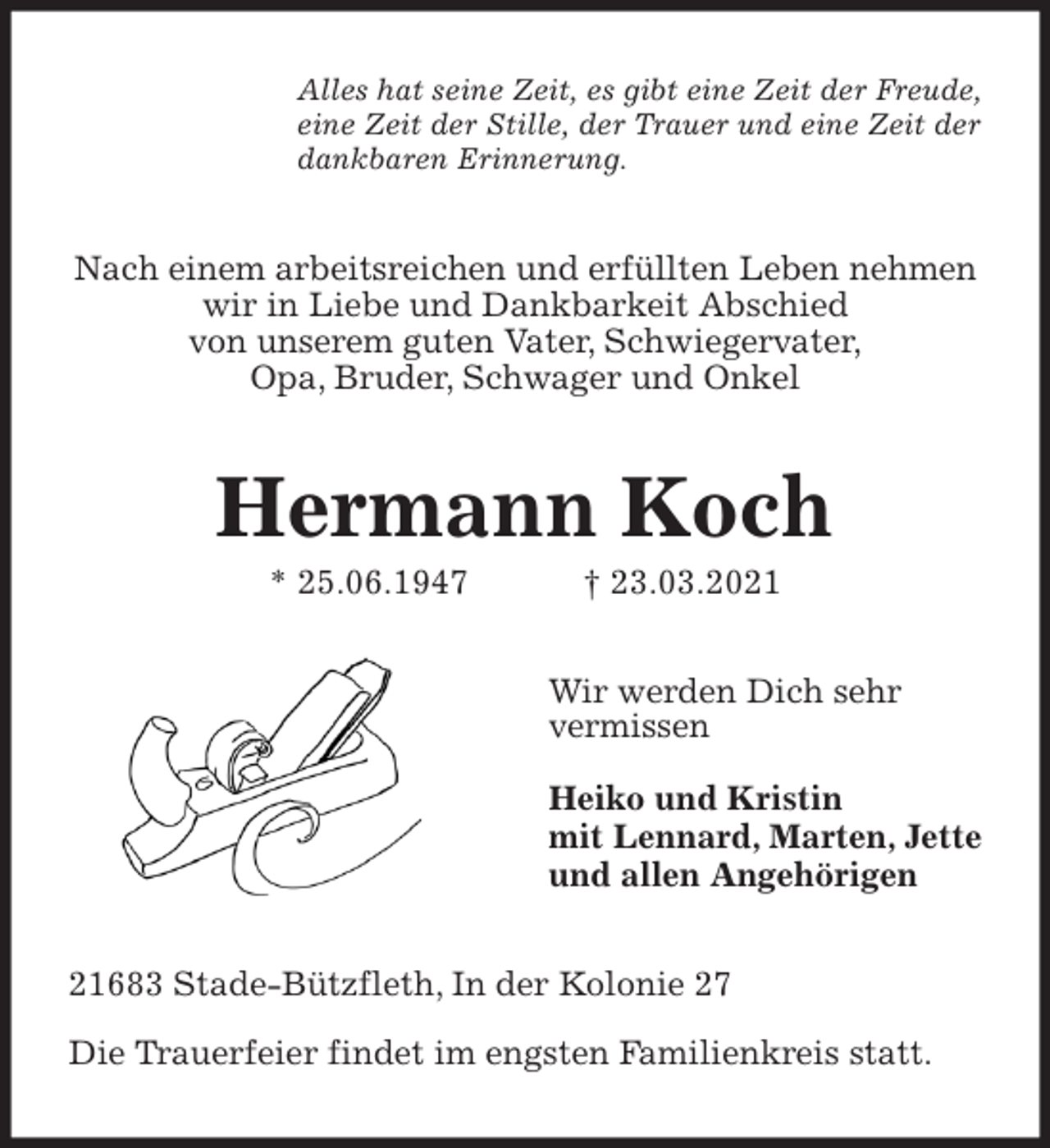 <p>Alles hat seine Zeit, es gibt eine Zeit der Freude,<br />eine Zeit der Stille, der Trauer und eine Zeit der<br />dankbaren Erinnerung.<br />Nach einem arbeitsreichen und erfüllten Leben nehmen wir in Liebe und Dankbarkeit Abschied<br />von unserem guten Vater, Schwiegervater,<br />Opa, Bruder, Schwager und Onkel<br />Hermann Koch<br />* 25.06.1947 † 23.03.2021<br />Wir werden Dich sehr<br />vermissen</p>
<p>Heiko und Kristin<br />mit Lennard, Marten, Jette<br />und allen Angehörigen<br />21683 Stade-Bützfleth, In der Kolonie 27</p>
<p>Die Trauerfeier findet im engsten Familienkreis statt.</p>