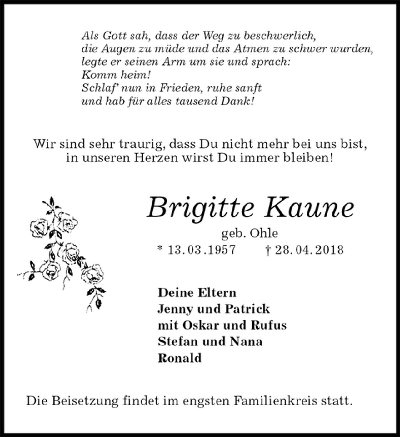 <p>Als Gott sah, dass der Weg zu beschwerlich,<br />die Augen zu müde und das Atmen zu schwer wurden,<br />legte er seinen Arm um sie und sprach:<br />Komm heim!<br />Schlaf’ nun in Frieden, ruhe sanft<br />und hab für alles tausend Dank!<br />Wir sind sehr traurig, dass Du nicht mehr bei uns bist,<br />in unseren Herzen wirst Du immer bleiben!<br />Brigitte Kaune<br />geb. Ohle<br />* 13. 03 .1957 † 28. 04. 2018<br />Deine Eltern<br />Jenny und Patrick<br />mit Oskar und Rufus<br />Stefan und Nana<br />Ronald<br />Die Beisetzung findet im engsten Familienkreis statt.</p>