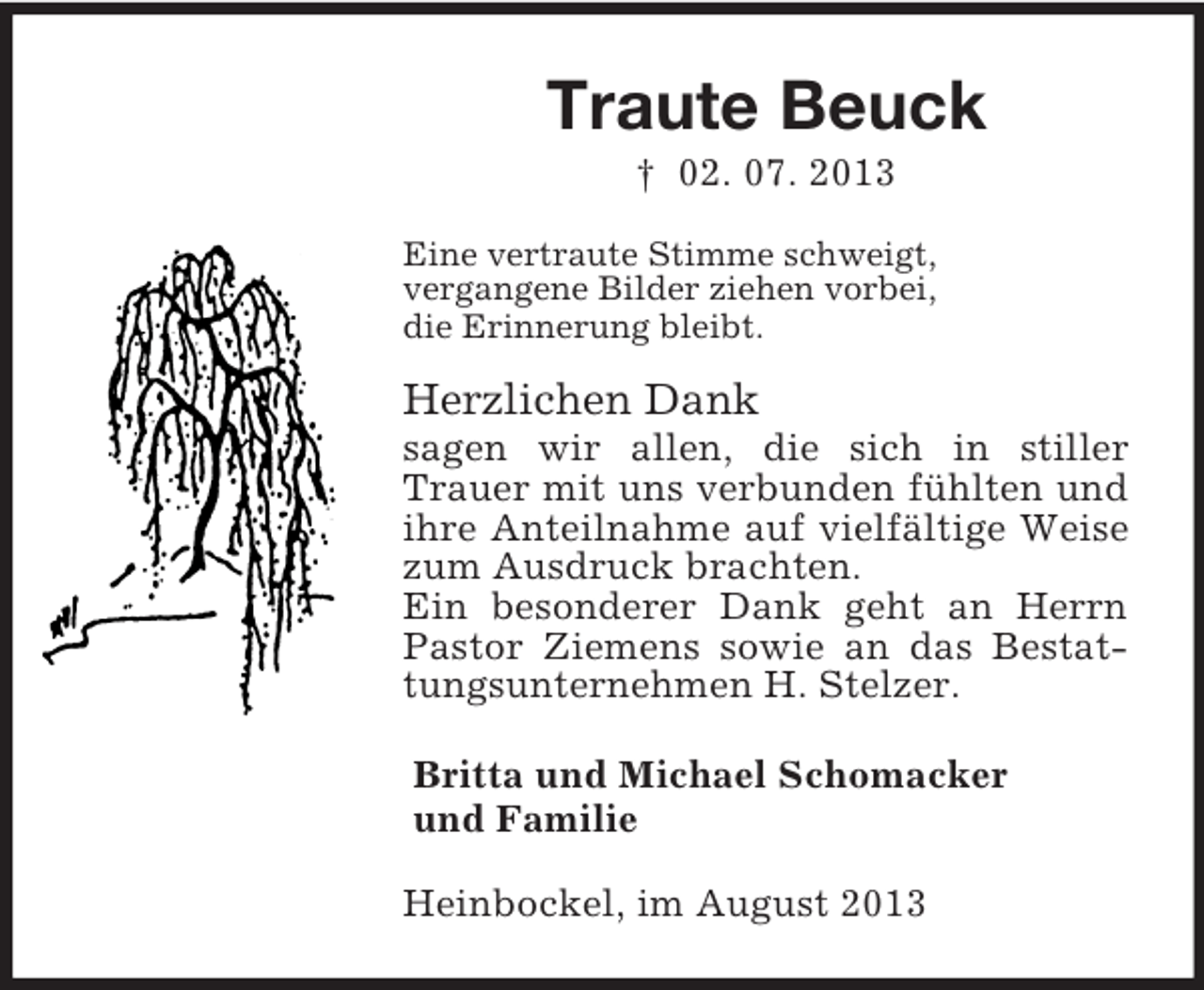 <p>Traute Beuck<br />† 02. 07. 2013<br />Eine vertraute Stimme schweigt,<br />vergangene Bilder ziehen vorbei,<br />die Erinnerung bleibt.<br />Herzlichen Dank<br />sagen wir allen, die sich in stiller Trauer mit uns verbunden fühlten und ihre Anteilnahme auf vielfältige Weise zum Ausdruck brachten.<br />Ein besonderer Dank geht an Herrn Pastor Ziemens sowie an das Bestattungsunternehmen H. Stelzer.<br />Britta und Michael Schomacker<br />und Familie<br />Heinbockel, im August 2013</p>