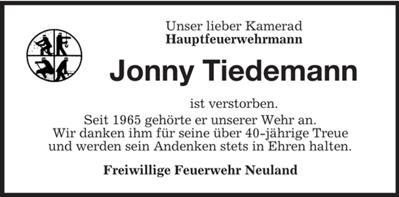 <p>Unser lieber Kamerad Hauptfeuerwehrmann</p><p>Jonny Tiedemann<br />ist verstorben. Seit 1965 gehörte er unserer Wehr an. Wir danken ihm für seine über 40-jährige Treue und werden sein Andenken stets in Ehren halten. Freiwillige Feuerwehr Neuland</p>