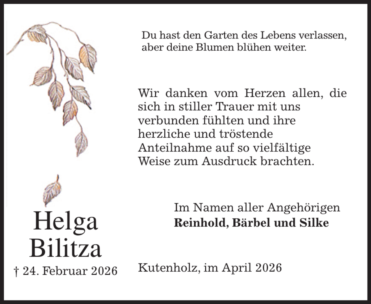 <p>Du hast den Garten des Lebens verlassen,<br />aber deine Blumen blühen weiter.<br />Wir danken vom Herzen allen, die sich in stiller Trauer mit uns<br />verbunden fühlten und ihre<br />herzliche und tröstende<br />Anteilnahme auf so vielfältige<br />Weise zum Ausdruck brachten.<br />Im Namen aller Angehörigen<br />Reinhold, Bärbel und Silke<br />Kutenholz, im April 2026<br />Helga<br />Bilitza<br />† 24. Februar 2026</p>